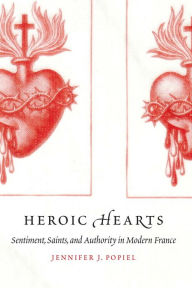 Title: Heroic Hearts: Sentiment, Saints, and Authority in Modern France, Author: Jennifer J. Popiel