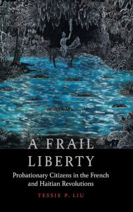 Title: A Frail Liberty: Probationary Citizens in the French and Haitian Revolutions, Author: Tessie P. Liu