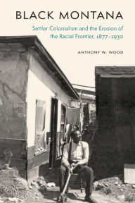 Title: Black Montana: Settler Colonialism and the Erosion of the Racial Frontier, 1877-1930, Author: Anthony W. Wood
