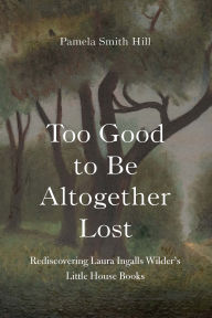 Title: Too Good to Be Altogether Lost: Rediscovering Laura Ingalls Wilder's Little House Books, Author: Pamela Smith Hill