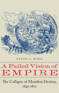 Title: A Failed Vision of Empire: The Collapse of Manifest Destiny, 1845-1872, Author: Daniel J. Burge