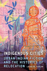 Title: Indigenous Cities: Urban Indian Fiction and the Histories of Relocation, Author: Laura M. Furlan