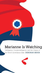 Title: Marianne Is Watching: Intelligence, Counterintelligence, and the Origins of the French Surveillance State, Author: Deborah Bauer