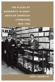 Title: The Places of Modernity in Early Mexican American Literature, 1848-1948, Author: José F. Aranda Jr.