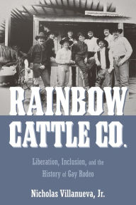 Title: Rainbow Cattle Co.: Liberation, Inclusion, and the History of Gay Rodeo, Author: Nicholas Villanueva Jr.