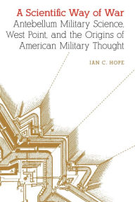 Ipod download book audio A Scientific Way of War: Antebellum Military Science, West Point, and the Origins of American Military Thought 9781496230553 FB2 iBook PDF by Ian C. Hope