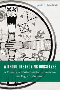 Title: Without Destroying Ourselves: A Century of Native Intellectual Activism for Higher Education, Author: John A. Goodwin