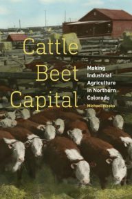 Title: Cattle Beet Capital: Making Industrial Agriculture in Northern Colorado, Author: Michael Weeks