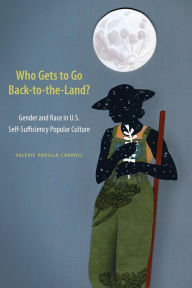 Title: Who Gets to Go Back-to-the-Land?: Gender and Race in U.S. Self-Sufficiency Popular Culture, Author: Valerie Padilla Carroll