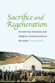 Title: Sacrifice and Regeneration: Seventh-day Adventism and Religious Transformation in the Andes, Author: Yael Mabat