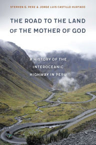 Title: The Road to the Land of the Mother of God: A History of the Interoceanic Highway in Peru, Author: Stephen G. Perz