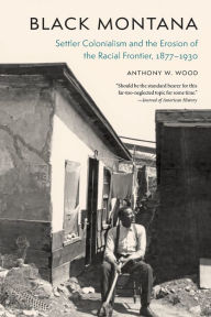 Title: Black Montana: Settler Colonialism and the Erosion of the Racial Frontier, 1877-1930, Author: Anthony W. Wood