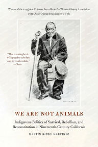 Title: We Are Not Animals: Indigenous Politics of Survival, Rebellion, and Reconstitution in Nineteenth-Century California, Author: Martin Rizzo-Martinez
