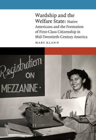 Title: Wardship and the Welfare State: Native Americans and the Formation of First-Class Citizenship in Mid-Twentieth-Century America, Author: Mary Klann