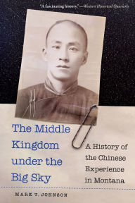 Title: The Middle Kingdom under the Big Sky: A History of the Chinese Experience in Montana, Author: Mark T. Johnson