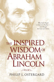 Title: The Inspired Wisdom of Abraham Lincoln: How Faith Shaped an American President -- and Changed the Course of a Nation, Author: Philip L. Ostergard