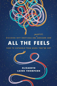 Title: All the Feels: Discover Why Emotions Are (Mostly) Awesome and How to Untangle Them When They're Not, Author: Elizabeth Laing Thompson