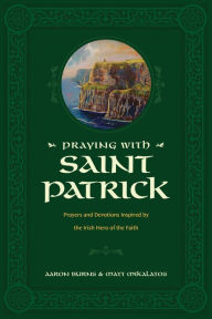 Title: Praying with Saint Patrick: Prayers and Devotions Inspired by the Irish Hero of the Faith, Author: Aaron Burns