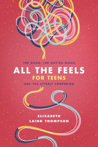 Title: All the Feels for Teens: The Good, the Not-So-Good, and the Utterly Confusing, Author: Elizabeth Laing Thompson