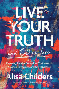 Free e pub book downloads Live Your Truth and Other Lies: Exposing Popular Deceptions That Make Us Anxious, Exhausted, and Self-Obsessed English version 9781496455666  by Alisa Childers, Alisa Childers