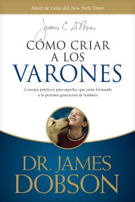 Title: Cómo criar a los varones: Consejos prácticos para aquellos que están formando a la próxima generación de hombres, Author: James C. Dobson