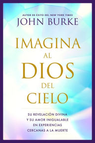 Title: Imagina al Dios del Cielo: Su revelación divina y su amor inigualable en experiencias cercanas a la muerte, Author: John Burke