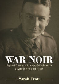 Title: War Noir: Raymond Chandler and the Hard-Boiled Detective as Veteran in American Fiction, Author: Sarah Trott