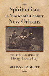 Title: Spiritualism in Nineteenth-Century New Orleans: The Life and Times of Henry Louis Rey, Author: Melissa Daggett