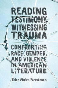 Title: Reading Testimony, Witnessing Trauma: Confronting Race, Gender, and Violence in American Literature, Author: Eden Wales Freedman