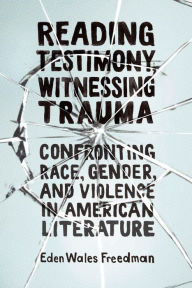 Title: Reading Testimony, Witnessing Trauma: Confronting Race, Gender, and Violence in American Literature, Author: Eden Wales Freedman