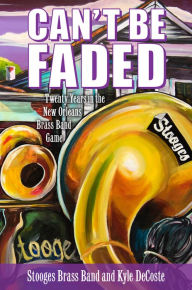 Title: Can't Be Faded: Twenty Years in the New Orleans Brass Band Game, Author: Stooges Brass Band