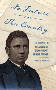 Title: No Future in This Country: The Prophetic Pessimism of Bishop Henry McNeal Turner, Author: Andre E. Johnson