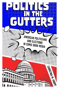 Title: Politics in the Gutters: American Politicians and Elections in Comic Book Media, Author: Christina M. Knopf