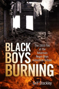 Title: Black Boys Burning: The 1959 Fire at the Arkansas Negro Boys Industrial School, Author: Grif Stockley