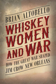 Title: Whiskey, Women, and War: How the Great War Shaped Jim Crow New Orleans, Author: Brian Altobello