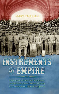 Title: Instruments of Empire: Filipino Musicians, Black Soldiers, and Military Band Music during US Colonization of the Philippines, Author: Mary Talusan