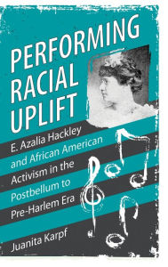 Title: Performing Racial Uplift: E. Azalia Hackley and African American Activism in the Postbellum to Pre-Harlem Era, Author: Juanita Karpf