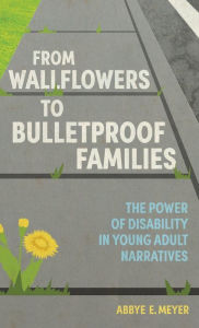 Title: From Wallflowers to Bulletproof Families: The Power of Disability in Young Adult Narratives, Author: Abbye E. Meyer