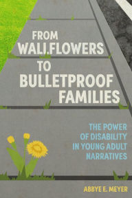 Title: From Wallflowers to Bulletproof Families: The Power of Disability in Young Adult Narratives, Author: Abbye E. Meyer