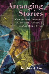 Title: Arranging Stories: Framing Social Commentary in Short Story Collections by Southern Women Writers, Author: Heather A. Fox