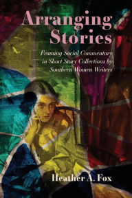 Title: Arranging Stories: Framing Social Commentary in Short Story Collections by Southern Women Writers, Author: Heather A. Fox