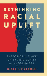 Title: Rethinking Racial Uplift: Rhetorics of Black Unity and Disunity in the Obama Era, Author: Nigel I. Malcolm