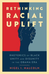 Title: Rethinking Racial Uplift: Rhetorics of Black Unity and Disunity in the Obama Era, Author: Nigel I. Malcolm