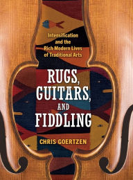 Title: Rugs, Guitars, and Fiddling: Intensification and the Rich Modern Lives of Traditional Arts, Author: Chris Goertzen