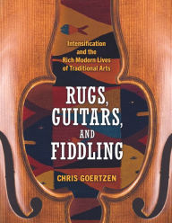 Title: Rugs, Guitars, and Fiddling: Intensification and the Rich Modern Lives of Traditional Arts, Author: Chris Goertzen