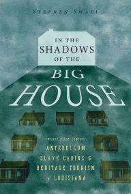 Title: In the Shadows of the Big House: Twenty-First-Century Antebellum Slave Cabins and Heritage Tourism in Louisiana, Author: Stephen Small