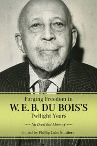 Title: Forging Freedom in W. E. B. Du Bois's Twilight Years: No Deed but Memory, Author: Phillip Luke Sinitiere