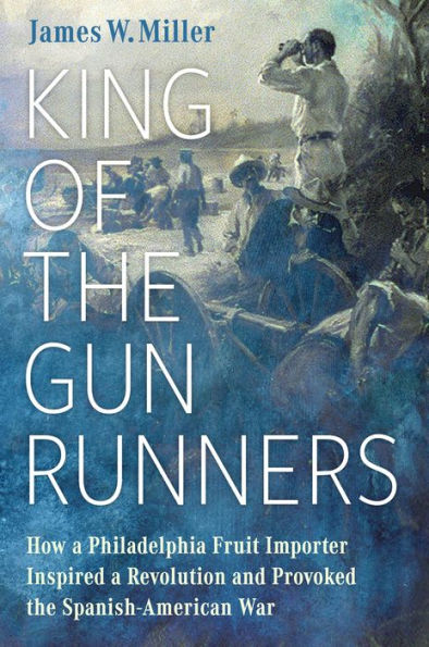 King of the Gunrunners: How a Philadelphia Fruit Importer Inspired Revolution and Provoked Spanish-American War