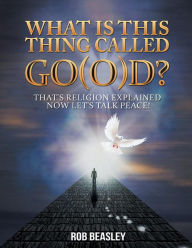 Title: What Is This Thing Called Go(o)D?: That's Religion Explained Now Let's Talk Peace!, Author: Rob Beasley
