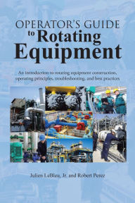 Title: Operator's Guide to Rotating Equipment: An introduction to rotating equipment construction, operating principles, troubleshooting, and best practices, Author: Julien LeBleu